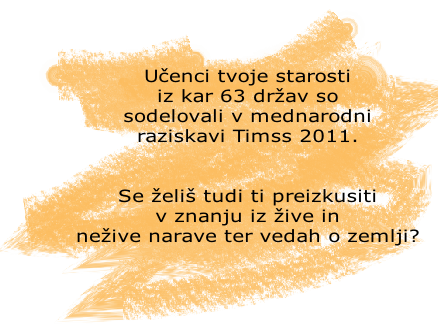 Učenci tvoje starosti 
iz kar 63 držav so 
sodelovali v mednarodni 
raziskavi Timss 2011. 


Se želiš tudi ti preizkusiti 
v znanju iz žive in 
nežive narave ter vedah o zemlji?




